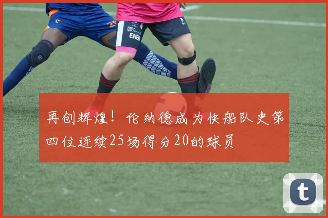 再创辉煌！伦纳德成为快船队史第四位连续25场得分20的球员