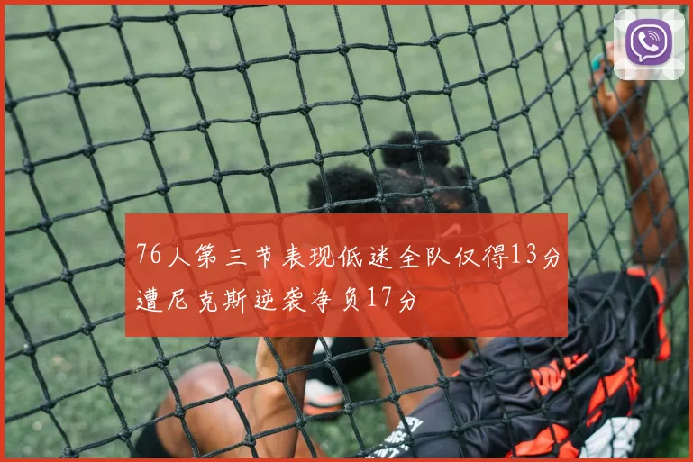 76人第三节表现低迷全队仅得13分遭尼克斯逆袭净负17分