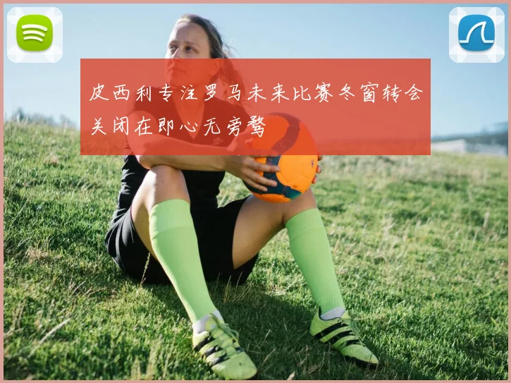 皮西利专注罗马未来比赛冬窗转会关闭在即心无旁骛