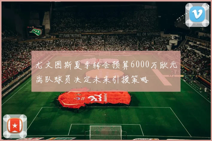 尤文图斯夏季转会预算6000万欧元离队球员决定未来引援策略
