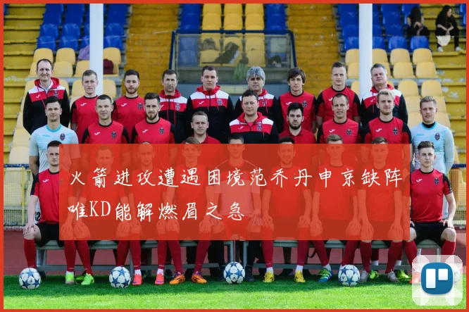 火箭进攻遭遇困境范乔丹申京缺阵唯KD能解燃眉之急