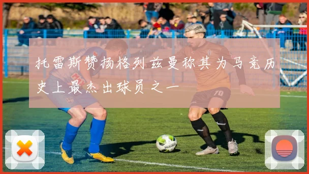 托雷斯赞扬格列兹曼称其为马竞历史上最杰出球员之一