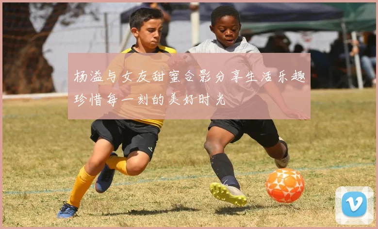 杨溢与女友甜蜜合影分享生活乐趣珍惜每一刻的美好时光
