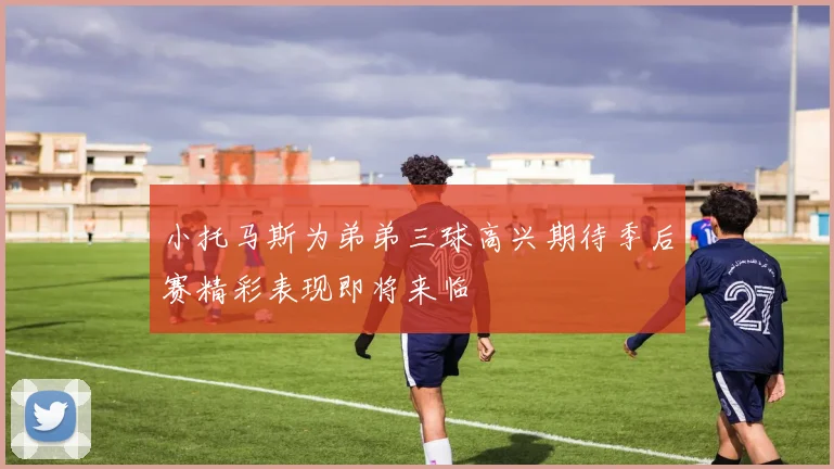 小托马斯为弟弟三球高兴期待季后赛精彩表现即将来临