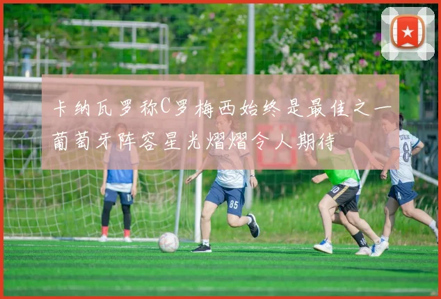 卡纳瓦罗称C罗梅西始终是最佳之一葡萄牙阵容星光熠熠令人期待