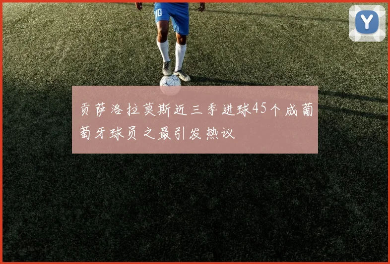 贡萨洛拉莫斯近三季进球45个成葡萄牙球员之最引发热议