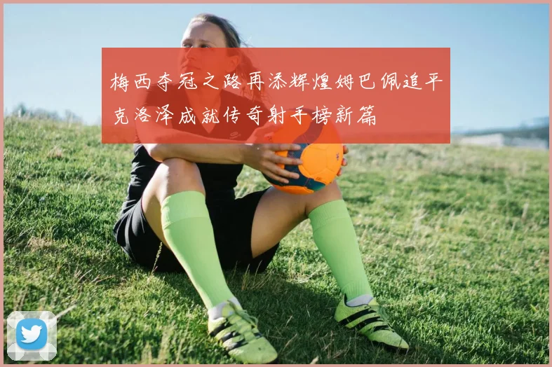 梅西夺冠之路再添辉煌姆巴佩追平克洛泽成就传奇射手榜新篇