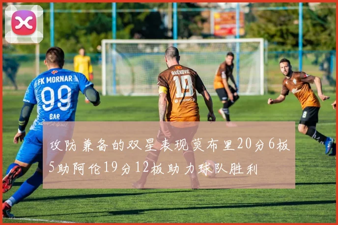 攻防兼备的双星表现莫布里20分6板5助阿伦19分12板助力球队胜利