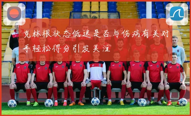 克林根状态低迷是否与伤病有关对手轻松得分引发关注