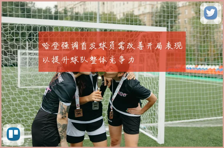 哈登强调首发球员需改善开局表现以提升球队整体竞争力