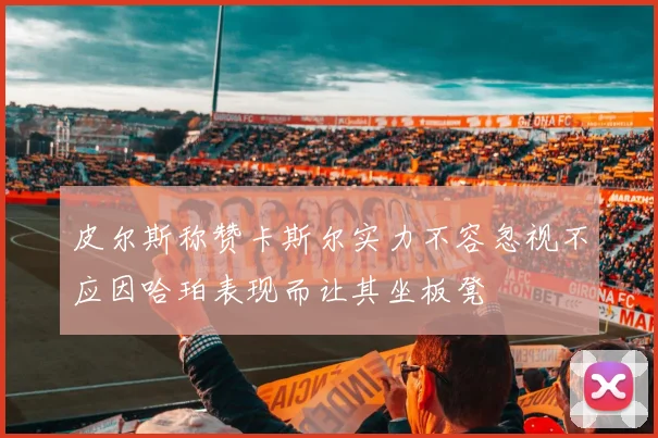 皮尔斯称赞卡斯尔实力不容忽视不应因哈珀表现而让其坐板凳
