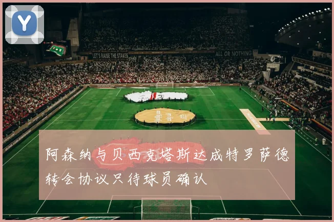 阿森纳与贝西克塔斯达成特罗萨德转会协议只待球员确认