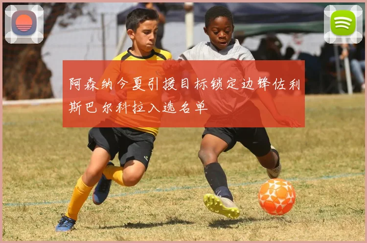 阿森纳今夏引援目标锁定边锋佐利斯巴尔科拉入选名单