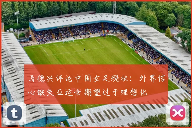 马德兴评论中国女足现状：外界信心缺失亚运会期望过于理想化