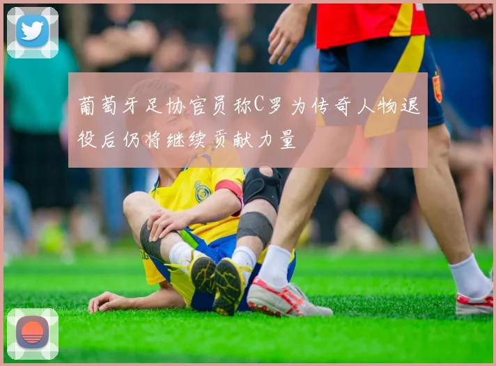 葡萄牙足协官员称C罗为传奇人物退役后仍将继续贡献力量