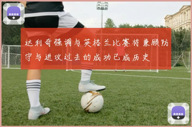 达利奇强调与英格兰比赛将兼顾防守与进攻过去的成功已成历史