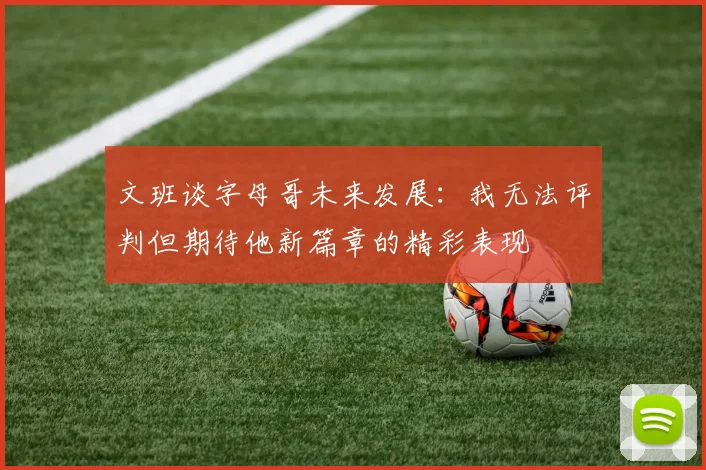 文班谈字母哥未来发展：我无法评判但期待他新篇章的精彩表现