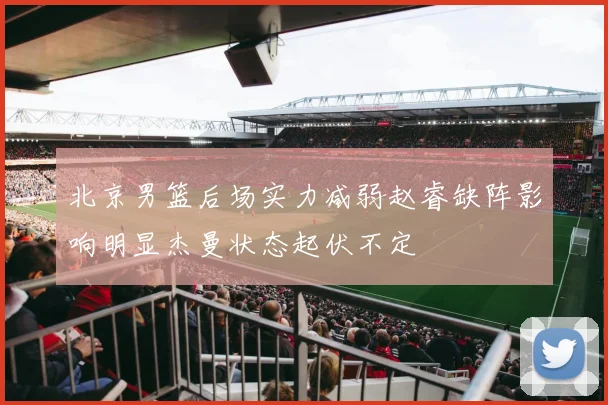 北京男篮后场实力减弱赵睿缺阵影响明显杰曼状态起伏不定