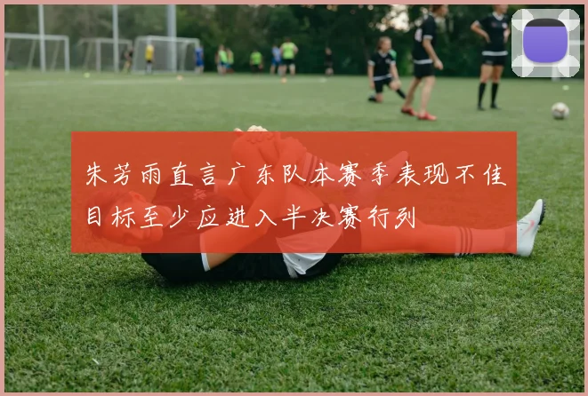 朱芳雨直言广东队本赛季表现不佳目标至少应进入半决赛行列