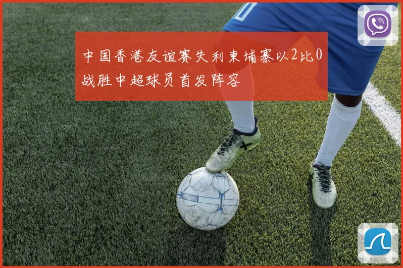 中国香港友谊赛失利柬埔寨以2比0战胜中超球员首发阵容