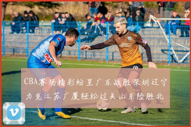 CBA赛场精彩纷呈广东战胜深圳辽宁力克江苏广厦轻松过关山东险胜北京