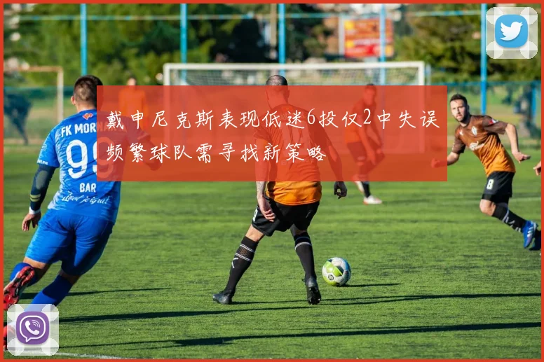 戴申尼克斯表现低迷6投仅2中失误频繁球队需寻找新策略