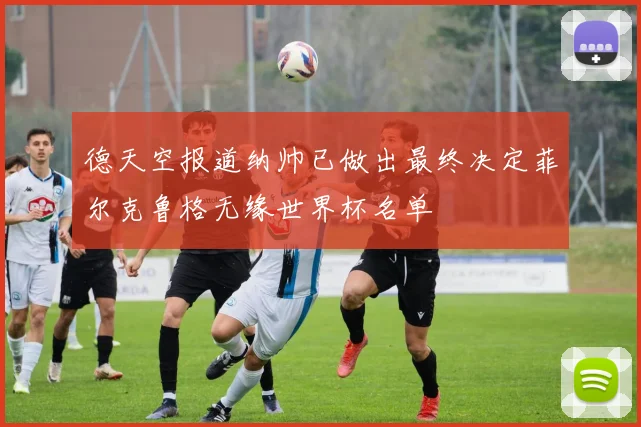 德天空报道纳帅已做出最终决定菲尔克鲁格无缘世界杯名单
