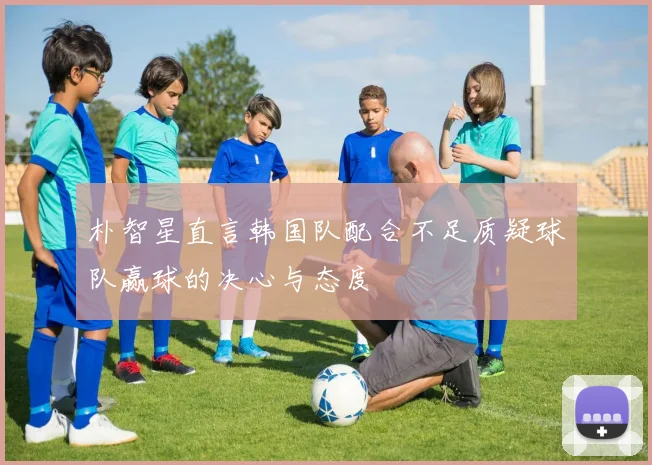 朴智星直言韩国队配合不足质疑球队赢球的决心与态度
