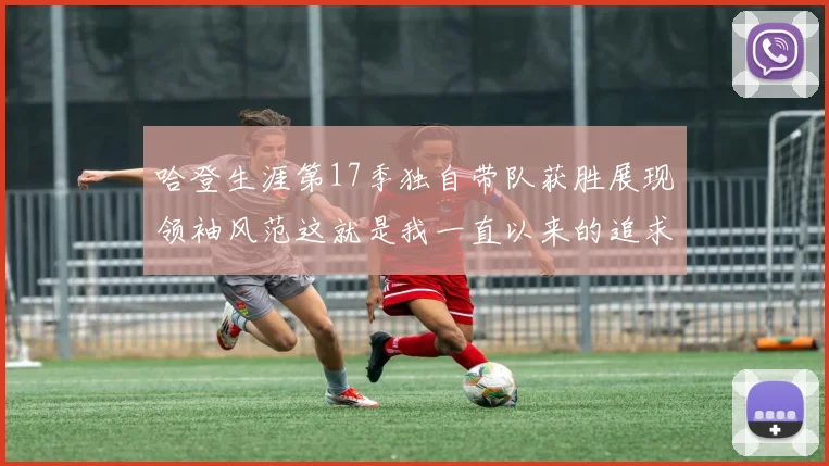 哈登生涯第17季独自带队获胜展现领袖风范这就是我一直以来的追求