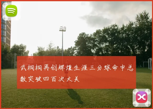 武桐桐再创辉煌生涯三分球命中总数突破四百次大关